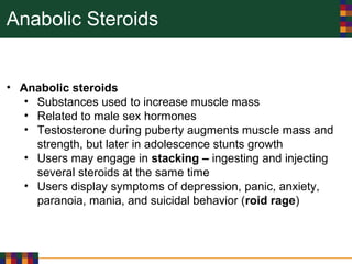 Anabolic Steroids
• Anabolic steroids
• Substances used to increase muscle mass
• Related to male sex hormones
• Testosterone during puberty augments muscle mass and
strength, but later in adolescence stunts growth
• Users may engage in stacking – ingesting and injecting
several steroids at the same time
• Users display symptoms of depression, panic, anxiety,
paranoia, mania, and suicidal behavior (roid rage)
 