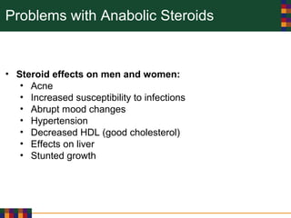 Problems with Anabolic Steroids
• Steroid effects on men and women:
• Acne
• Increased susceptibility to infections
• Abrupt mood changes
• Hypertension
• Decreased HDL (good cholesterol)
• Effects on liver
• Stunted growth
 