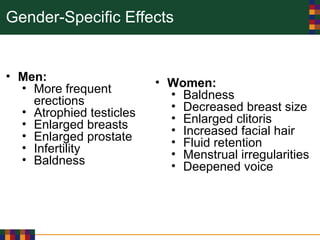 Gender-Specific Effects
• Men:
• More frequent
erections
• Atrophied testicles
• Enlarged breasts
• Enlarged prostate
• Infertility
• Baldness
• Women:
• Baldness
• Decreased breast size
• Enlarged clitoris
• Increased facial hair
• Fluid retention
• Menstrual irregularities
• Deepened voice
 