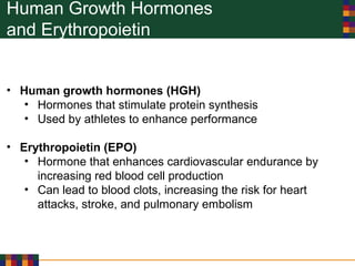 Human Growth Hormones
and Erythropoietin
• Human growth hormones (HGH)
• Hormones that stimulate protein synthesis
• Used by athletes to enhance performance
• Erythropoietin (EPO)
• Hormone that enhances cardiovascular endurance by
increasing red blood cell production
• Can lead to blood clots, increasing the risk for heart
attacks, stroke, and pulmonary embolism
 