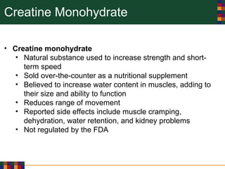 Creatine Monohydrate
• Creatine monohydrate
• Natural substance used to increase strength and short-
term speed
• Sold over-the-counter as a nutritional supplement
• Believed to increase water content in muscles, adding to
their size and ability to function
• Reduces range of movement
• Reported side effects include muscle cramping,
dehydration, water retention, and kidney problems
• Not regulated by the FDA
 