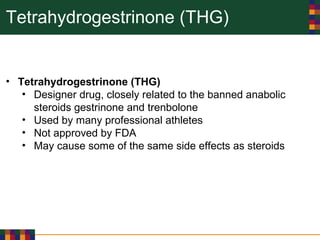 Tetrahydrogestrinone (THG)
• Tetrahydrogestrinone (THG)
• Designer drug, closely related to the banned anabolic
steroids gestrinone and trenbolone
• Used by many professional athletes
• Not approved by FDA
• May cause some of the same side effects as steroids
 