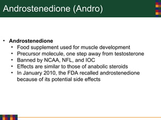 Androstenedione (Andro)
• Androstenedione
• Food supplement used for muscle development
• Precursor molecule, one step away from testosterone
• Banned by NCAA, NFL, and IOC
• Effects are similar to those of anabolic steroids
• In January 2010, the FDA recalled androstenedione
because of its potential side effects
 