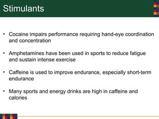 Stimulants
• Cocaine impairs performance requiring hand-eye coordination
and concentration
• Amphetamines have been used in sports to reduce fatigue
and sustain intense exercise
• Caffeine is used to improve endurance, especially short-term
endurance
• Many sports and energy drinks are high in caffeine and
calories
 