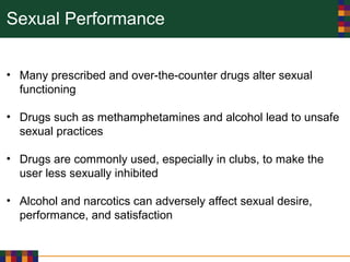 Sexual Performance
• Many prescribed and over-the-counter drugs alter sexual
functioning
• Drugs such as methamphetamines and alcohol lead to unsafe
sexual practices
• Drugs are commonly used, especially in clubs, to make the
user less sexually inhibited
• Alcohol and narcotics can adversely affect sexual desire,
performance, and satisfaction
 