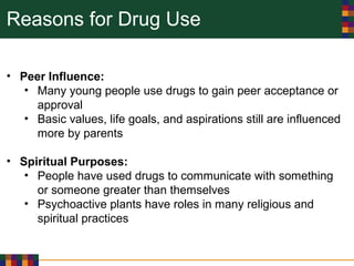 Reasons for Drug Use
• Peer Influence:
• Many young people use drugs to gain peer acceptance or
approval
• Basic values, life goals, and aspirations still are influenced
more by parents
• Spiritual Purposes:
• People have used drugs to communicate with something
or someone greater than themselves
• Psychoactive plants have roles in many religious and
spiritual practices
 