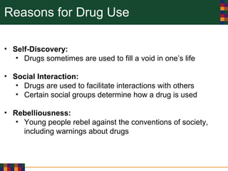 Reasons for Drug Use
• Self-Discovery:
• Drugs sometimes are used to fill a void in one’s life
• Social Interaction:
• Drugs are used to facilitate interactions with others
• Certain social groups determine how a drug is used
• Rebelliousness:
• Young people rebel against the conventions of society,
including warnings about drugs
 