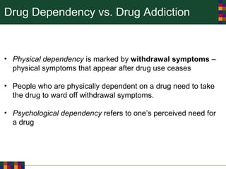 Drug Dependency vs. Drug Addiction
• Physical dependency is marked by withdrawal symptoms –
physical symptoms that appear after drug use ceases
• People who are physically dependent on a drug need to take
the drug to ward off withdrawal symptoms.
• Psychological dependency refers to one’s perceived need for
a drug
 