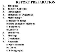 REPORT PREPARATION
1. Title page
2. Table of Contents
3. Introduction
4. Statement of Objectives
5. Methodology
a) Research design
b) Data collection methods
c) Fieldwork
d) Analysis
6. limitations
7. Findings
8. Conclusion
9. Appendix
a) Questionnaire
b) Tables
c) Bibliography
 