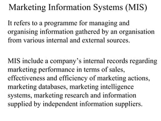 Marketing Information Systems (MIS)
It refers to a programme for managing and
organising information gathered by an organisation
from various internal and external sources.
MIS include a company’s internal records regarding
marketing performance in terms of sales,
effectiveness and efficiency of marketing actions,
marketing databases, marketing intelligence
systems, marketing research and information
supplied by independent information suppliers.
 