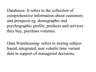 Databases- It refers to the collection of
comprehensive information about customers
and prospects eg. demographic and
psychographic profile, products and services
they buy, purchase volumes.
Data Warehousing- refers to storing subject
based, integrated, non volatile time variant
data in support of managerial decisions.
 