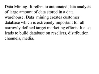 Data Mining- It refers to automated data analysis
of large amount of data stored in a data
warehouse. Data mining creates customer
database which is extremely important for all
narrowly defined target marketing efforts. It also
leads to build database on resellers, distribution
channels, media.
 