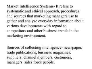 Market Intelligence Systems- It refers to
systematic and ethical approach, procedures
and sources that marketing managers use to
gather and analyse everyday information about
various developments with regard to
competitors and other business trends in the
marketing environment.
Sources of collecting intelligence- newspaper,
trade publications, business magazines,
suppliers, channel members, customers,
managers, sales force people.
 