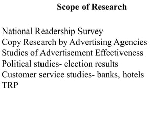 Scope of Research
National Readership Survey
Copy Research by Advertising Agencies
Studies of Advertisement Effectiveness
Political studies- election results
Customer service studies- banks, hotels
TRP
 