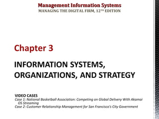Management Information SystemsManagement Information Systems
MANAGING THE DIGITAL FIRM, 12TH
EDITION
Chapter 3
VIDEO CASES
Case 1: National Basketball Association: Competing on Global Delivery With Akamai
OS Streaming
Case 2: Customer Relationship Management for San Francisco's City Government
 