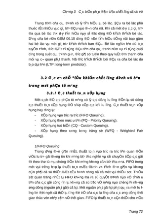 Ch¬ng 3 C¸c biÖn ph¸p ®¶m b¶o chÊt lîng dÞch vô
Trung t©m cña qu¸ tr×nh xö lý tÝn hiÖu lµ bé läc. §Çu ra bé läc phô
thuéc rÊt nhiÒu vµo gi¸ trÞ ®Çu vµo ®¬n cña nã. Khi cã mét d·y c¸c gi¸ trÞ
®a qua bé läc th× d·y tÝn hiÖu nµy sÏ ®îc dïng ®Ó kÝch thÝch bé läc.
D¹ng cña bé nÐn GSM 06.10 dïng ®Ó nÐn tÝn hiÖu tiÕng nãi bao gåm
hai bé läc vµ mét gi¸ trÞ kÝch thÝch ban ®Çu. Bé läc ng¾n h¹n dù b¸o
tuyÕn tÝnh, ®îc ®Æt t¹i tÇng ®Çu tiªn cña qu¸ tr×nh nÐn vµ t¹i tÇng cuèi
cïng trong suèt qu¸ tr×nh gi·n, ®îc gi¶ sö tu©n theo quy luËt ©m thanh cña
mòi vµ c¬ quan ph¸t thanh. Nã ®îc kÝch thÝch bëi ®Çu ra cña bé läc dù
b¸o dµi h¹n (LTP: long-term predictor).
3.2 C¸c c¬ chÕ ®iÒu khiÓn chÊt lîng dÞch vô bªn
trong mét phÇn tö m¹ng
3.2.1 C¸c thuËt to¸n xÕp hµng
Mét c¸ch ®Ó c¸c phÇn tö m¹ng xö lý c¸c dßng lu lîng ®Õn lµ sö dông
c¸c thuËt to¸n xÕp hµng ®Ó s¾p xÕp c¸c lo¹i lu lîng. C¸c thuËt to¸n xÕp
hµng hay dïng lµ:
- XÕp hµng vµo tríc ra tríc (FIFO Queuing).
- XÕp hµng theo møc u tiªn (PQ - Priority Queuing).
- XÕp hµng tuú biÕn (CQ - Custom Queuing).
- XÕp hµng theo c«ng b»ng träng sè (WFQ - Weighted Fair
Queuing).
1/FIFO Queuing
Trong d¹ng ®¬n gi¶n nhÊt, thuËt to¸n vµo tríc ra tríc liªn quan ®Õn
viÖc lu tr÷ gãi th«ng tin khi m¹ng bÞ t¾c nghÏn vµ råi chuyÓn tiÕp c¸c gãi
®i theo thø tù mµ chóng ®Õn khi m¹ng kh«ng cßn bÞ t¾c n÷a. FIFO trong
mét vµi trêng h¬p lµ thuËt to¸n mÆc ®Þnh v× tÝnh ®¬n gi¶n vµ kh«ng
cÇn ph¶i cã sù thiÕt ®Æt cÊu h×nh nhng nã cã mét vµi thiÕu sot. ThiÕu
sãt quan träng nhÊt lµ FIFO kh«ng ®a ra sù quyÕt ®Þnh nµo vÒ tÝnh u
tiªn cña c¸c gãi còng nh lµ kh«ng cã sù b¶o vÖ m¹ng nµo chèng l¹i nh÷ng
øng dông (nguån ph¸t gãi) cã lçi. Mét nguån ph¸t gãi lçi ph¸t qu¸ ra mét lu l-
îng lín ®ét ngét cã thÓ lµ t¨ng ®é trÔ cña c¸c lu lîng cña c¸c øng dông thêi
gian thùc vèn nh¹y c¶m vÒ thêi gian. FIFO lµ thuËt to¸n cÇn thiÕt cho viÖc
Trang 72
 