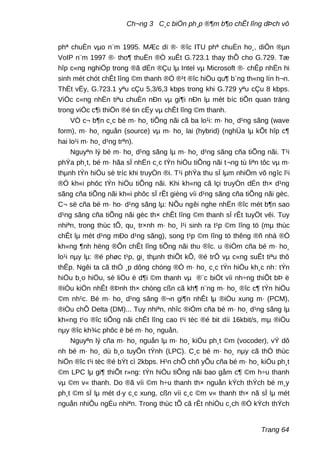 Ch¬ng 3 C¸c biÖn ph¸p ®¶m b¶o chÊt lîng dÞch vô
phª chuÈn vµo n¨m 1995. MÆc dï ®· ®îc ITU phª chuÈn ho¸, diÔn ®µn
VoIP n¨m 1997 ®· tho¶ thuËn ®Ò xuÊt G.723.1 thay thÕ cho G.729. Tæ
hîp c«ng nghiÖp trong ®ã dÉn ®Çu lµ Intel vµ Microsoft ®· chÊp nhËn hi
sinh mét chót chÊt lîng ©m thanh ®Ó ®¹t ®îc hiÖu qu¶ b¨ng th«ng lín h¬n.
ThËt vËy, G.723.1 yªu cÇu 5,3/6,3 kbps trong khi G.729 yªu cÇu 8 kbps.
ViÖc c«ng nhËn tiªu chuÈn nÐn vµ gi¶i nÐn lµ mét bíc tiÕn quan träng
trong viÖc c¶i thiÖn ®é tin cËy vµ chÊt lîng ©m thanh.
VÒ c¬ b¶n c¸c bé m· ho¸ tiÕng nãi cã ba lo¹i: m· ho¸ d¹ng sãng (wave
form), m· ho¸ nguån (source) vµ m· ho¸ lai (hybrid) (nghÜa lµ kÕt hîp c¶
hai lo¹i m· ho¸ d¹ng trªn).
Nguyªn lý bé m· ho¸ d¹ng sãng lµ m· ho¸ d¹ng sãng cña tiÕng nãi. T¹i
phÝa ph¸t, bé m· hãa sÏ nhËn c¸c tÝn hiÖu tiÕng nãi t¬ng tù liªn tôc vµ m·
thµnh tÝn hiÖu sè tríc khi truyÒn ®i. T¹i phÝa thu sÏ lµm nhiÖm vô ngîc l¹i
®Ó kh«i phôc tÝn hiÖu tiÕng nãi. Khi kh«ng cã lçi truyÒn dÉn th× d¹ng
sãng cña tiÕng nãi kh«i phôc sÏ rÊt gièng víi d¹ng sãng cña tiÕng nãi gèc.
C¬ së cña bé m· ho· d¹ng sãng lµ: NÕu ngêi nghe nhËn ®îc mét b¶n sao
d¹ng sãng cña tiÕng nãi gèc th× chÊt lîng ©m thanh sÏ rÊt tuyÖt vêi. Tuy
nhiªn, trong thùc tÕ, qu¸ tr×nh m· ho¸ l¹i sinh ra t¹p ©m lîng tö (mµ thùc
chÊt lµ mét d¹ng mÐo d¹ng sãng), song t¹p ©m lîng tö thêng ®ñ nhá ®Ó
kh«ng ¶nh hëng ®Õn chÊt lîng tiÕng nãi thu ®îc. u ®iÓm cña bé m· ho¸
lo¹i nµy lµ: ®é phøc t¹p, gi¸ thµnh thiÕt kÕ, ®é trÔ vµ c«ng suÊt tiªu thô
thÊp. Ngêi ta cã thÓ ¸p dông chóng ®Ó m· ho¸ c¸c tÝn hiÖu kh¸c nh: tÝn
hiÖu b¸o hiÖu, sè liÖu ë d¶i ©m thanh vµ ®¨c biÖt víi nh÷ng thiÕt bÞ ë
®iÒu kiÖn nhÊt ®Þnh th× chóng cßn cã kh¶ n¨ng m· ho¸ ®îc c¶ tÝn hiÖu
©m nh¹c. Bé m· ho¸ d¹ng sãng ®¬n gi¶n nhÊt lµ ®iÒu xung m· (PCM),
®iÒu chÕ Delta (DM)... Tuy nhiªn, nhîc ®iÓm cña bé m· ho¸ d¹ng sãng lµ
kh«ng t¹o ®îc tiÕng nãi chÊt lîng cao t¹i tèc ®é bit díi 16kbit/s, mµ ®iÒu
nµy ®îc kh¾c phôc ë bé m· ho¸ nguån.
Nguyªn lý cña m· ho¸ nguån lµ m· ho¸ kiÓu ph¸t ©m (vocoder), vÝ dô
nh bé m· ho¸ dù b¸o tuyÕn tÝnh (LPC). C¸c bé m· ho¸ nµy cã thÓ thùc
hiÖn ®îc t¹i tèc ®é bÝt cì 2kbps. H¹n chÕ chñ yÕu cña bé m· ho¸ kiÓu ph¸t
©m LPC lµ gi¶ thiÕt r»ng: tÝn hiÖu tiÕng nãi bao gåm c¶ ©m h÷u thanh
vµ ©m v« thanh. Do ®ã víi ©m h÷u thanh th× nguån kÝch thÝch bé m¸y
ph¸t ©m sÏ lµ mét d·y c¸c xung, cßn víi c¸c ©m v« thanh th× nã sÏ lµ mét
nguån nhiÔu ngÉu nhiªn. Trong thùc tÕ cã rÊt nhiÒu c¸ch ®Ó kÝch thÝch
Trang 64
 