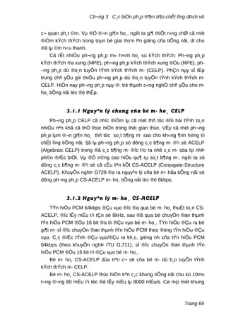 Ch¬ng 3 C¸c biÖn ph¸p ®¶m b¶o chÊt lîng dÞch vô
c¬ quan ph¸t ©m. Vµ ®Ó ®¬n gi¶n ho¸, ngêi ta gi¶ thiÕt r»ng chØ cã mét
®iÓm kÝch thÝch trong toµn bé giai ®o¹n lªn giäng cña tiÕng nãi, dï cho
®ã lµ ©m h÷u thanh.
Cã rÊt nhiÒu ph¬ng ph¸p m« h×nh ho¸ sù kÝch thÝch: Ph¬ng ph¸p
kÝch thÝch ®a xung (MPE), ph¬ng ph¸p kÝch thÝch xung ®Òu (RPE), ph-
¬ng ph¸p dù ®o¸n tuyÕn tÝnh kÝch thÝch m· (CELP). PhÇn nµy sÏ tËp
trung chñ yÕu giíi thiÖu ph¬ng ph¸p dù ®o¸n tuyÕn tÝnh kÝch thÝch m·
CELP. HiÖn nay ph¬ng ph¸p nµy ®· trë thµnh c«ng nghÖ chñ yÕu cho m·
ho¸ tiÕng nãi tèc ®é thÊp.
3.1.1 Nguyªn lý chung cña bé m· ho¸ CELP
Ph¬ng ph¸p CELP cã nhîc ®iÓm lµ cã mét thñ tôc ®ßi hái tÝnh to¸n
nhiÒu nªn khã cã thÓ thùc hiÖn trong thêi gian thùc. VËy cã mét ph¬ng
ph¸p lµm ®¬n gi¶n ho¸ thñ tôc so¸t b¶ng m· sao cho kh«ng ¶nh hëng tíi
chÊt lîng tiÕng nãi. §ã lµ ph¬ng ph¸p sö dông c¸c b¶ng m· ®¹i sè ACELP
(Algebraic CELP) trong ®ã c¸c b¶ng m· ®îc t¹o ra nhê c¸c m· söa lçi nhÞ
ph©n ®Æc biÖt. Vµ ®Ó n©ng cao hiÖu qu¶ rµ so¸t b¶ng m·, ngêi ta sö
dông c¸c b¶ng m· ®¹i sè cã cÊu liªn kÕt CS-ACELP (Conjugate-Structure
ACELP). KhuyÕn nghÞ G729 ®a ra nguyªn lý cña bé m· hãa tiÕng nãi sö
dông ph¬ng ph¸p CS-ACELP m· ho¸ tiÕng nãi tèc ®é 8kbps.
3.1.2 Nguyªn lý m· ho¸ CS-ACELP
TÝn hiÖu PCM 64kbps ®Çu vµo ®îc ®a qua bé m· ho¸ thuËt to¸n CS-
ACELP, ®îc lÊy mÉu t¹i tÇn sè 8kHz, sau ®ã qua bé chuyÓn ®æi thµnh
tÝn hiÖu PCM ®Òu 16 bit ®a tíi ®Çu vµo bé m· ho¸. TÝn hiÖu ®Çu ra bé
gi¶i m· sÏ ®îc chuyÓn ®æi thµnh tÝn hiÖu PCM theo ®óng tÝn hiÖu ®Çu
vµo. C¸c ®Æc tÝnh ®Çu vµo/®Çu ra kh¸c, gièng nh cña tÝn hiÖu PCM
64kbps (theo khuyÕn nghÞ ITU G.711), sÏ ®îc chuyÓn ®æi thµnh tÝn
hiÖu PCM ®Òu 16 bit t¹i ®Çu vµo bé m· ho¸.
Bé m· ho¸ CS-ACELP dùa trªn c¬ së cña bé m· dù b¸o tuyÕn tÝnh
kÝch thÝch m· CELP.
Bé m· ho¸ CS-ACELP thùc hiÖn trªn c¸c khung tiÕng nãi chu kú 10ms
t¬ng ®¬ng 80 mÉu t¹i tèc ®é lÊy mÉu lµ 8000 mÉu/s. Cø mçi mét khung
Trang 65
 
