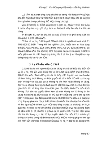 Ch¬ng 3 C¸c biÖn ph¸p ®¶m b¶o chÊt lîng dÞch vô
C¸c tÝnh to¸n ph¶n øng xung cña bé läc tæng hîp träng sè W(z)/A(z)
cña tÝn hiÖu ban ®Çu vµ viÖc thiÕt lËp tr¹ng th¸i ban ®Çu cña bé läc ®îc
®¬n gi¶n ho¸ b»ng c¸ch thay thÕ W(z) b»ng 1/A(z/γ).
ViÖc t×m b¶ng m· thÝch øng ®îc ®¬n gi¶n ho¸. Thay v× t×m tËp trung
ë m¹ch vßng tæ ong, gi¶i ph¸p t×m s¬ ®å h×nh c©y ®é s©u tríc ®îc sö
dông.
T¹i bé gi¶i m·, ho¹ ba cña bé läc sau sÏ ®îc ®¬n gi¶n b»ng c¸ch sö
dông chØ c¸c ®é trÔ nguyªn.
C¶ hai bé m· ho¸ G.729 vµ G.729A ®· ®îc thö nghiÖm trªn vi m¹ch T1
TMS320C50 DSP. Trong khi thö nghiªm USH, thuËt to¸n m· hãa song
c«ng G.729A yªu cÇu 12,4 MIPS, trong khi G.729 yªu cÇu 22,3 MIPS. Sö
dông G.729A gi¶m ®îc kho¶ng 50% ®é phøc t¹p so víi sö dông G.729 víi
viÖc gi¶m mét Ýt chÊt lîng trong trêng hîp 3 bé ®«i ( m· hãa/gi¶i m·) vµ
trong trêng hîp cã t¹p ©m nÒn.
3.1.4 ChuÈn nÐn G.729B
G.729B ®a ra mét nguyªn lý nÐn im lÆng tèc ®é bit thÊp ®îc thiÕt kÕ
vµ tèi u ho¸ ®Ó lµm viÖc trung ®îc víi c¶ G.729 vµ g.729A phøc t¹p thÊp.
§Ó ®¹t ®îc viÖc nÐn im lÆng tèc ®é bit thÊp chÊt lîng tèt, mét m« ®un bé
dß ho¹t ®éng tho¹i khung c¬ b¶n lµ yÕu tè cÇn thiÕt ®Ó dß c¸c khung
tho¹i kh«ng tÝch cùc, gäi lµ c¸c khung t¹p ©m nÒn hoÆc khung im lÆng.
§èi víi c¸c khung tho¹i kh«ng tÝch cùc ®· dß ®îc nµy, mét m« ®un truyÒn
gi¸n ®o¹n ®o sù thay ®æi theo thêi gian cña ®Æc tÝnh tÝn hiÖu tho¹i
kh«ng tÝch cùc vµ quyÕt ®Þnh xem cã mét khung m« t¶ th«ng tin im
lÆng míi kh«ng cã thÓ ®îc göi ®i ®Ó duy tr× chÊt lîng t¸i t¹o cña t¹p ©m
nÒn t¹i ®Çu cuèi thu. NÕu cã mét khung nh thÕ ®îc yªu cÇu, c¸c tham sè
n¨ng lîng vµ phæ m« t¶ c¸c ®Æc tÝnh c¶m nhËn ®îc cña t¹p ©m nÒn ®îc
m· ho¸ vµ truyÒn ®i mét c¸ch hiÖu qu¶ dïng khung 15 b/khung. T¹i ®Çu
cuèi thu, m«®un t¹o ra ©m phï hîp sÏ t¹o t¹p ©m nÒn ®Çu ra sö dông tham
sè cËp nhËt ®· ph¸t hoÆc c¸c tham sè ®· cã tríc ®ã. T¹p ©m nÒn tæng
hîp ®¹t ®îc b»ng c¸ch läc dù b¸o tuyÕn tÝnh tÝn hiÖu kÝch thÝch gi¶
tr¾ng ®îc t¹o ra trong néi bé cña møc ®iÒu khiÓn. Ph¬ng ph¸p m· ho¸ t¹p
©m nÒn tiÕt kiÖm tèc ®é bit cho tiÕng nãi m· ho¸ t¹i tèc ®é bit trung b×nh
Trang 67
 