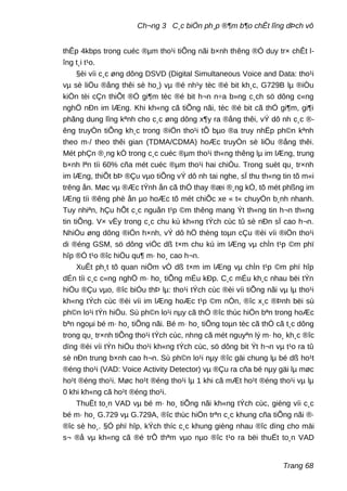 Ch¬ng 3 C¸c biÖn ph¸p ®¶m b¶o chÊt lîng dÞch vô
thÊp 4kbps trong cuéc ®µm tho¹i tiÕng nãi b×nh thêng ®Ó duy tr× chÊt l-
îng t¸i t¹o.
§èi víi c¸c øng dông DSVD (Digital Simultaneous Voice and Data: tho¹i
vµ sè liÖu ®ång thêi sè ho¸) vµ ®é nh¹y tèc ®é bit kh¸c, G729B lµ ®iÒu
kiÖn tèi cÇn thiÕt ®Ó gi¶m tèc ®é bit h¬n n÷a b»ng c¸ch sö dông c«ng
nghÖ nÐn im lÆng. Khi kh«ng cã tiÕng nãi, tèc ®é bit cã thÓ gi¶m, gi¶i
phãng dung lîng kªnh cho c¸c øng dông x¶y ra ®ång thêi, vÝ dô nh c¸c ®-
êng truyÒn tiÕng kh¸c trong ®iÖn tho¹i tÕ bµo ®a truy nhËp ph©n kªnh
theo m·/ theo thêi gian (TDMA/CDMA) hoÆc truyÒn sè liÖu ®ång thêi.
Mét phÇn ®¸ng kÓ trong c¸c cuéc ®µm tho¹i th«ng thêng lµ im lÆng, trung
b×nh lªn tíi 60% cña mét cuéc ®µm tho¹i hai chiÒu. Trong suèt qu¸ tr×nh
im lÆng, thiÕt bÞ ®Çu vµo tiÕng vÝ dô nh tai nghe, sÏ thu th«ng tin tõ m«i
trêng ån. Møc vµ ®Æc tÝnh ån cã thÓ thay ®æi ®¸ng kÓ, tõ mét phßng im
lÆng tíi ®êng phè ån µo hoÆc tõ mét chiÕc xe « t« chuyÓn b¸nh nhanh.
Tuy nhiªn, hÇu hÕt c¸c nguån t¹p ©m thêng mang Ýt th«ng tin h¬n th«ng
tin tiÕng. V× vËy trong c¸c chu kú kh«ng tÝch cùc tû sè nÐn sÏ cao h¬n.
NhiÒu øng dông ®iÓn h×nh, vÝ dô hÖ thèng toµn cÇu ®èi víi ®iÖn tho¹i
di ®éng GSM, sö dông viÖc dß t×m chu kú im lÆng vµ chÌn t¹p ©m phï
hîp ®Ó t¹o ®îc hiÖu qu¶ m· ho¸ cao h¬n.
XuÊt ph¸t tõ quan niÖm vÒ dß t×m im lÆng vµ chÌn t¹p ©m phï hîp
dÉn tíi c¸c c«ng nghÖ m· ho¸ tiÕng mÉu kÐp. C¸c mÉu kh¸c nhau bëi tÝn
hiÖu ®Çu vµo, ®îc biÓu thÞ lµ: tho¹i tÝch cùc ®èi víi tiÕng nãi vµ lµ tho¹i
kh«ng tÝch cùc ®èi víi im lÆng hoÆc t¹p ©m nÒn, ®îc x¸c ®Þnh bëi sù
ph©n lo¹i tÝn hiÖu. Sù ph©n lo¹i nµy cã thÓ ®îc thùc hiÖn bªn trong hoÆc
bªn ngoµi bé m· ho¸ tiÕng nãi. Bé m· ho¸ tiÕng toµn tèc cã thÓ cã t¸c dông
trong qu¸ tr×nh tiÕng tho¹i tÝch cùc, nhng cã mét nguyªn lý m· ho¸ kh¸c ®îc
dïng ®èi víi tÝn hiÖu tho¹i kh«ng tÝch cùc, sö dông bit Ýt h¬n vµ t¹o ra tû
sè nÐn trung b×nh cao h¬n. Sù ph©n lo¹i nµy ®îc gäi chung lµ bé dß ho¹t
®éng tho¹i (VAD: Voice Activity Detector) vµ ®Çu ra cña bé nµy gäi lµ møc
ho¹t ®éng tho¹i. Møc ho¹t ®éng tho¹i lµ 1 khi cã mÆt ho¹t ®éng tho¹i vµ lµ
0 khi kh«ng cã ho¹t ®éng tho¹i.
ThuËt to¸n VAD vµ bé m· ho¸ tiÕng nãi kh«ng tÝch cùc, gièng víi c¸c
bé m· ho¸ G.729 vµ G.729A, ®îc thùc hiÖn trªn c¸c khung cña tiÕng nãi ®·
®îc sè ho¸. §Ó phï hîp, kÝch thíc c¸c khung gièng nhau ®îc dïng cho mäi
s¬ ®å vµ kh«ng cã ®é trÔ thªm vµo nµo ®îc t¹o ra bëi thuËt to¸n VAD
Trang 68
 