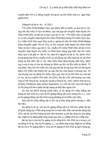 Ch¬ng 3 C¸c biÖn ph¸p ®¶m b¶o chÊt lîng dÞch vô
truyÒn dÉn trªn c¸c ®êng truyÒn th«ng tin vµ trÔ ®Öm cña c¸c giao thøc
ghÐp kªnh.
1/Nguyªn lý bé m· ho¸ G.723.1
TÝn hiÖu PCM 64kbps ®Çu vµo (theo luËt A hoÆc µ) qua bé m· ho¸
nµy ®îc lÊy mÉu t¹i tÇn sè 8kHz, sau ®ã qua bé chuyÓn ®æi thµnh tÝn
hiÖu PCM ®Òu 16 bit ®a tíi ®Çu vµo bé m· ho¸. TÝn hiÖu ®Çu ra bé gi¶i
m· sÏ ®îc chuyÓn ®æi thµnh tÝn hiÖu PCM theo ®óng tÝn hiÖu ®Çu vµo.
C¸c ®Æc tÝnh ®Çu vµo/ ®Çu ra kh¸c, gièng nh cña tÝn hiÖu PCM 64kbps
(theo khuyÕn nghÞ ITU G.711), sÏ ®îc chuyÓn ®æi thµnh tÝn hiÖu PCM
®Òu 16 bit t¹i ®Çu vµo bé m· ho¸, hoÆc tÝn hiÖu PCM ®Òu 16 bit sÏ ®îc
chuyÓn ®æi thµnh tÝn hiÖu ra PCM theo ®óng quy luËt cña tÝn hiÖu
®Çu vµo ë bé gi¶i m·. Bé m· ho¸ dùa trªn nguyªn lý bé m· ho¸ ph©n tÝch
b»ng tæng hîp dù b¸o tuyÕn tÝnh vµ cè g¾ng cùc tiÓu hãa sai sè cã tÝnh
träng sè thô c¶m. Bé m· ho¸ thùc hiÖn theo tõng khung 240 mÉu. §iÒu
nµy t¬ng ®¬ng víi chu kú khung lµ 30ms vµ tÇn sè lÊy mÉu lµ 8kHz. T¹i
mçi khèi, ®Çu tiªn tÝn hiÖu ®îc ®a qua bé läc th«ng cao ®Ó lo¹i bá thµnh
phÇn tÝn hiÖu mét chiÒu DC vµ sau ®ã ®îc chia thµnh 4 khung con. Víi
mçi khung con sö dông tÝn hiÖu ®Çu vµo cha xö lý ®Ó tÝnh to¸n bé läc
m· ho¸ dù b¸o tuyÕn tÝnh bËc 10 (LPC). Bé läc LPC cña khung con cuèi
cïng sÏ ®îc lîng tö ho¸ b»ng ph¬ng ph¸p lîng tö ho¸ vect¬ ph©n chia dù b¸o
(PSVQ: Predictive Split Vector Quantizer). C¸c hÖ sè LPC cha ®îc lîng tö
sÏ ®îc dïng ®Ó kh«i phôc bé läc träng sè thô c¶m ng¾n h¹n.
Víi mçi hai ph©n khung (120) mÉu, sÏ sö dông tÝn hiÖu tiÕng nãi
träng sè ®Ó tÝnh to¸n chu kú lªn giäng tiÕng nãi m¹ch vßng kÝn, LOL. Chu
kú lªn giäng tiÕng nãi ®îc tÝnh trong kho¶ng tõ 18 ®Õn 142 mÉu.
Sau ®ã tÝn hiÖu tiÕng nãi sÏ ®îc xö lý theo tõng ph©n khung c¬ b¶n
60 mÉu.
Sö dông ®¸nh gi¸ chu kú lªn giäng tiÕng nãi tríc ®Ó kh«i phôc bé läc
d¹ng ån sãng hµi. Ph¶n øng xung ®îc t¹o bëi viÖc ®Êu nèi bé läc tæng hîp
LPC, bé läc cã tÝnh träng sè thô c¶m formant vµ bé läc d¹ng t¹p ©m sãng
hµi. Ngêi ta sö dông ph¶n øng xung nµy cho c¸c phÐp tÝnh to¸n tiÕp sau.
Bé dù ®o¸n chu kú lªn giäng m¹ch vßng kÝn ®îc tÝnh to¸n b»ng c¸ch
sö dông ®¸nh gi¸ chu kú lªn giäng, LOL, vµ ph¶n øng xung. Ngêi ta xö dông
bé dù ®o¸n lªn giäng bËc 5. Chu kú lªn giäng sÏ ®îc tÝnh lµ gÇn ®óng gi¸
Trang 70
 
