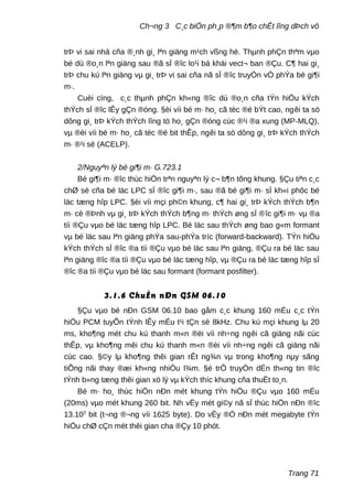 Ch¬ng 3 C¸c biÖn ph¸p ®¶m b¶o chÊt lîng dÞch vô
trÞ vi sai nhá cña ®¸nh gi¸ lªn giäng m¹ch vßng hë. Thµnh phÇn thªm vµo
bé dù ®o¸n lªn giäng sau ®ã sÏ ®îc lo¹i bá khái vect¬ ban ®Çu. C¶ hai gi¸
trÞ chu kú lªn giäng vµ gi¸ trÞ vi sai cña nã sÏ ®îc truyÒn vÒ phÝa bé gi¶i
m·.
Cuèi cïng, c¸c thµnh phÇn kh«ng ®îc dù ®o¸n cña tÝn hiÖu kÝch
thÝch sÏ ®îc lÊy gÇn ®óng. §èi víi bé m· ho¸ cã tèc ®é bÝt cao, ngêi ta sö
dông gi¸ trÞ kÝch thÝch lîng tö ho¸ gÇn ®óng cùc ®¹i ®a xung (MP-MLQ),
vµ ®èi víi bé m· ho¸ cã tèc ®é bit thÊp, ngêi ta sö dông gi¸ trÞ kÝch thÝch
m· ®¹i sè (ACELP).
2/Nguyªn lý bé gi¶i m· G.723.1
Bé gi¶i m· ®îc thùc hiÖn trªn nguyªn lý c¬ b¶n tõng khung. §Çu tiªn c¸c
chØ sè cña bé läc LPC sÏ ®îc gi¶i m·, sau ®ã bé gi¶i m· sÏ kh«i phôc bé
läc tæng hîp LPC. §èi víi mçi ph©n khung, c¶ hai gi¸ trÞ kÝch thÝch b¶n
m· cè ®Þnh vµ gi¸ trÞ kÝch thÝch b¶ng m· thÝch øng sÏ ®îc gi¶i m· vµ ®a
tíi ®Çu vµo bé läc tæng hîp LPC. Bé läc sau thÝch øng bao g«m formant
vµ bé läc sau lªn giäng phÝa sau-phÝa tríc (forward-backward). TÝn hiÖu
kÝch thÝch sÏ ®îc ®a tíi ®Çu vµo bé läc sau lªn giäng, ®Çu ra bé läc sau
lªn giäng ®îc ®a tíi ®Çu vµo bé läc tæng hîp, vµ ®Çu ra bé läc tæng hîp sÏ
®îc ®a tíi ®Çu vµo bé läc sau formant (formant posfilter).
3.1.6 ChuÈn nÐn GSM 06.10
§Çu vµo bé nÐn GSM 06.10 bao gåm c¸c khung 160 mÉu c¸c tÝn
hiÖu PCM tuyÕn tÝnh lÊy mÉu t¹i tÇn sè 8kHz. Chu kú mçi khung lµ 20
ms, kho¶ng mét chu kú thanh m«n ®èi víi nh÷ng ngêi cã giäng nãi cùc
thÊp, vµ kho¶ng mêi chu kú thanh m«n ®èi víi nh÷ng ngêi cã giäng nãi
cùc cao. §©y lµ kho¶ng thêi gian rÊt ng¾n vµ trong kho¶ng nµy sãng
tiÕng nãi thay ®æi kh«ng nhiÒu l¾m. §é trÔ truyÒn dÉn th«ng tin ®îc
tÝnh b»ng tæng thêi gian xö lý vµ kÝch thíc khung cña thuËt to¸n.
Bé m· ho¸ thùc hiÖn nÐn mét khung tÝn hiÖu ®Çu vµo 160 mÉu
(20ms) vµo mét khung 260 bit. Nh vËy mét gi©y nã sÏ thùc hiÖn nÐn ®îc
13.103
bit (t¬ng ®¬ng víi 1625 byte). Do vËy ®Ó nÐn mét megabyte tÝn
hiÖu chØ cÇn mét thêi gian cha ®Çy 10 phót.
Trang 71
 