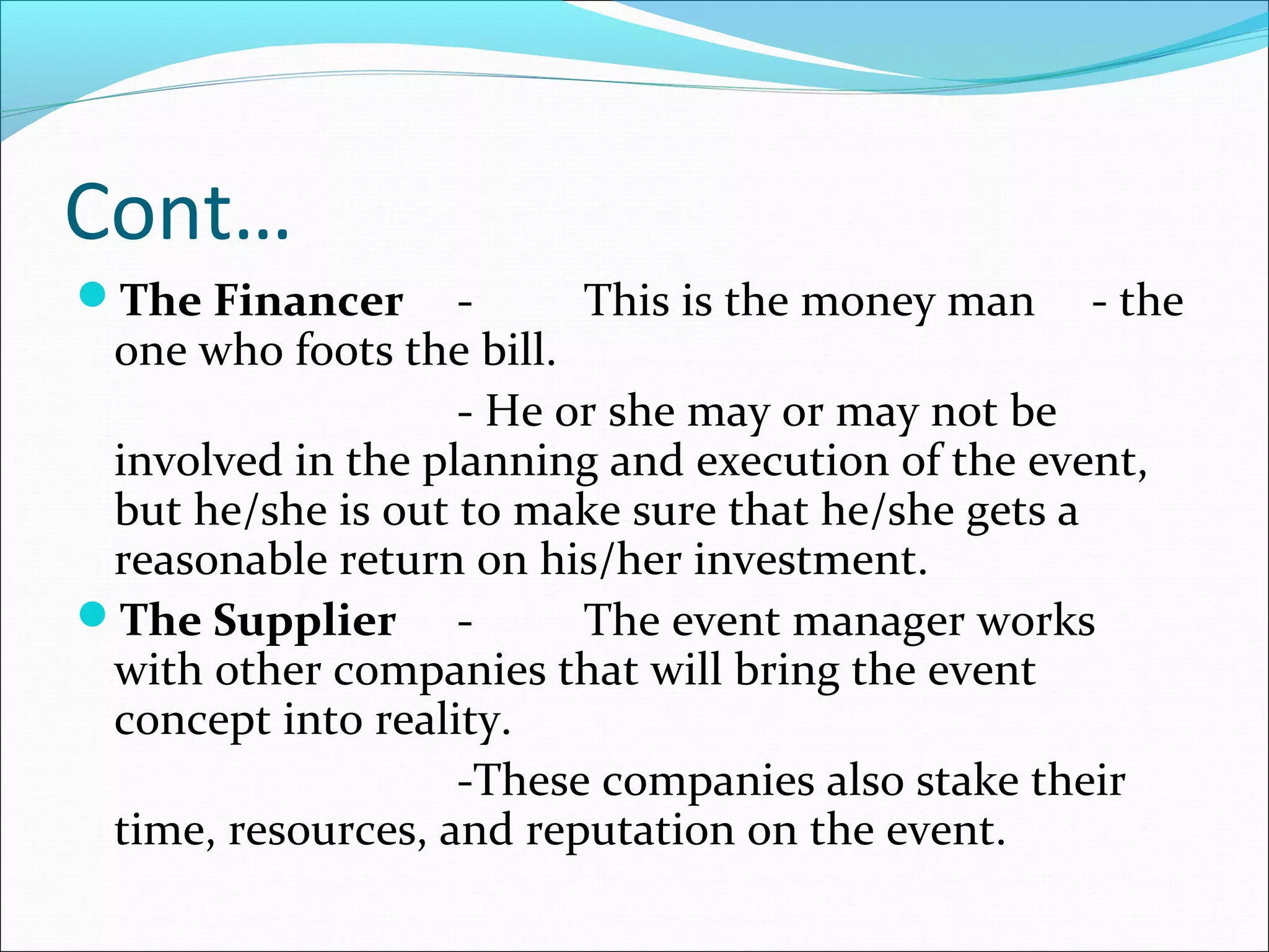 Cont…
The Financer - This is the money man - the
one who foots the bill.
- He or she may or may not be
involved in the planning and execution of the event,
but he/she is out to make sure that he/she gets a
reasonable return on his/her investment.
The Supplier - The event manager works
with other companies that will bring the event
concept into reality.
-These companies also stake their
time, resources, and reputation on the event.
 