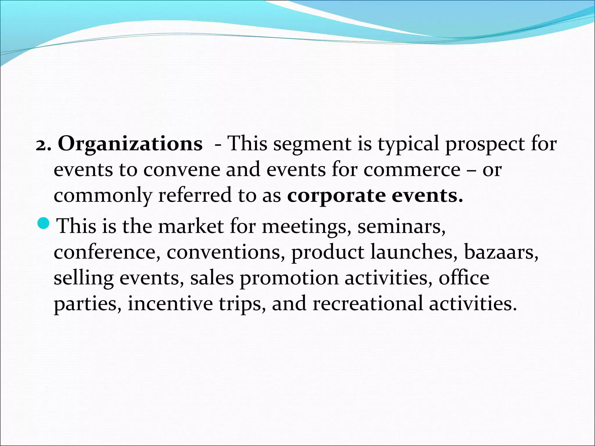 2. Organizations - This segment is typical prospect for
events to convene and events for commerce – or
commonly referred to as corporate events.
This is the market for meetings, seminars,
conference, conventions, product launches, bazaars,
selling events, sales promotion activities, office
parties, incentive trips, and recreational activities.
 
