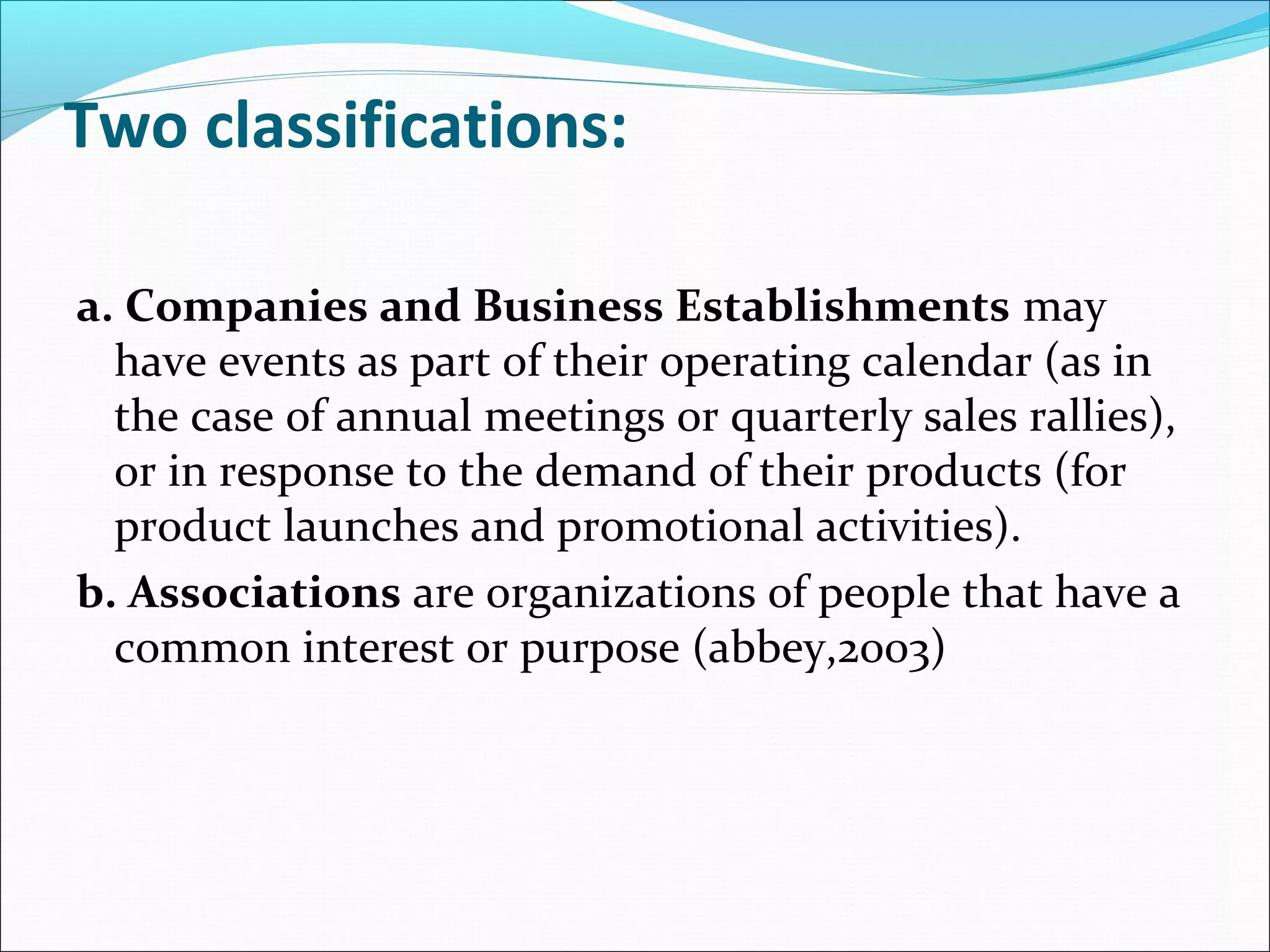 Two classifications:
a. Companies and Business Establishments may
have events as part of their operating calendar (as in
the case of annual meetings or quarterly sales rallies),
or in response to the demand of their products (for
product launches and promotional activities).
b. Associations are organizations of people that have a
common interest or purpose (abbey,2003)
 
