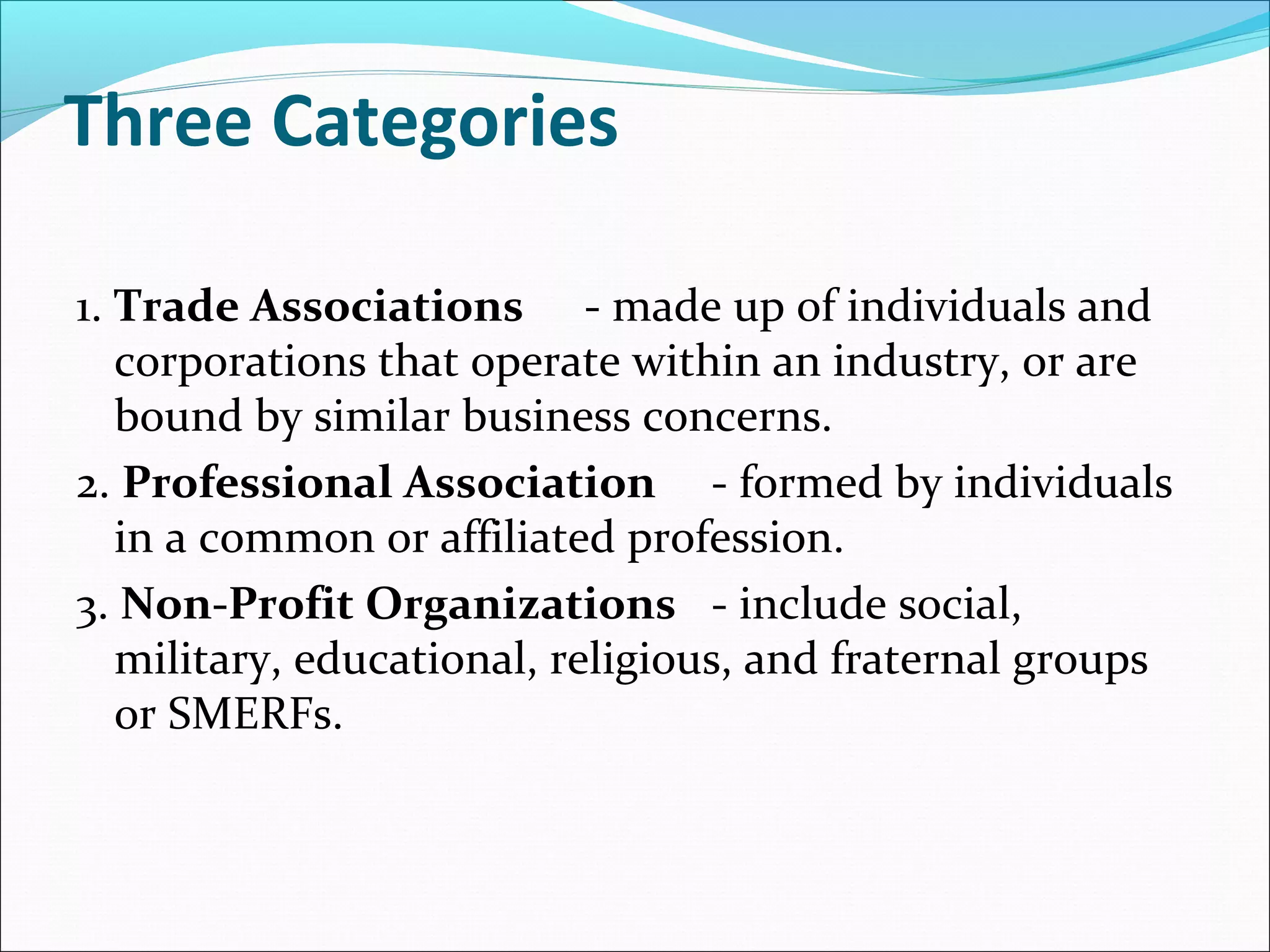 Three Categories
1. Trade Associations - made up of individuals and
corporations that operate within an industry, or are
bound by similar business concerns.
2. Professional Association - formed by individuals
in a common or affiliated profession.
3. Non-Profit Organizations - include social,
military, educational, religious, and fraternal groups
or SMERFs.
 