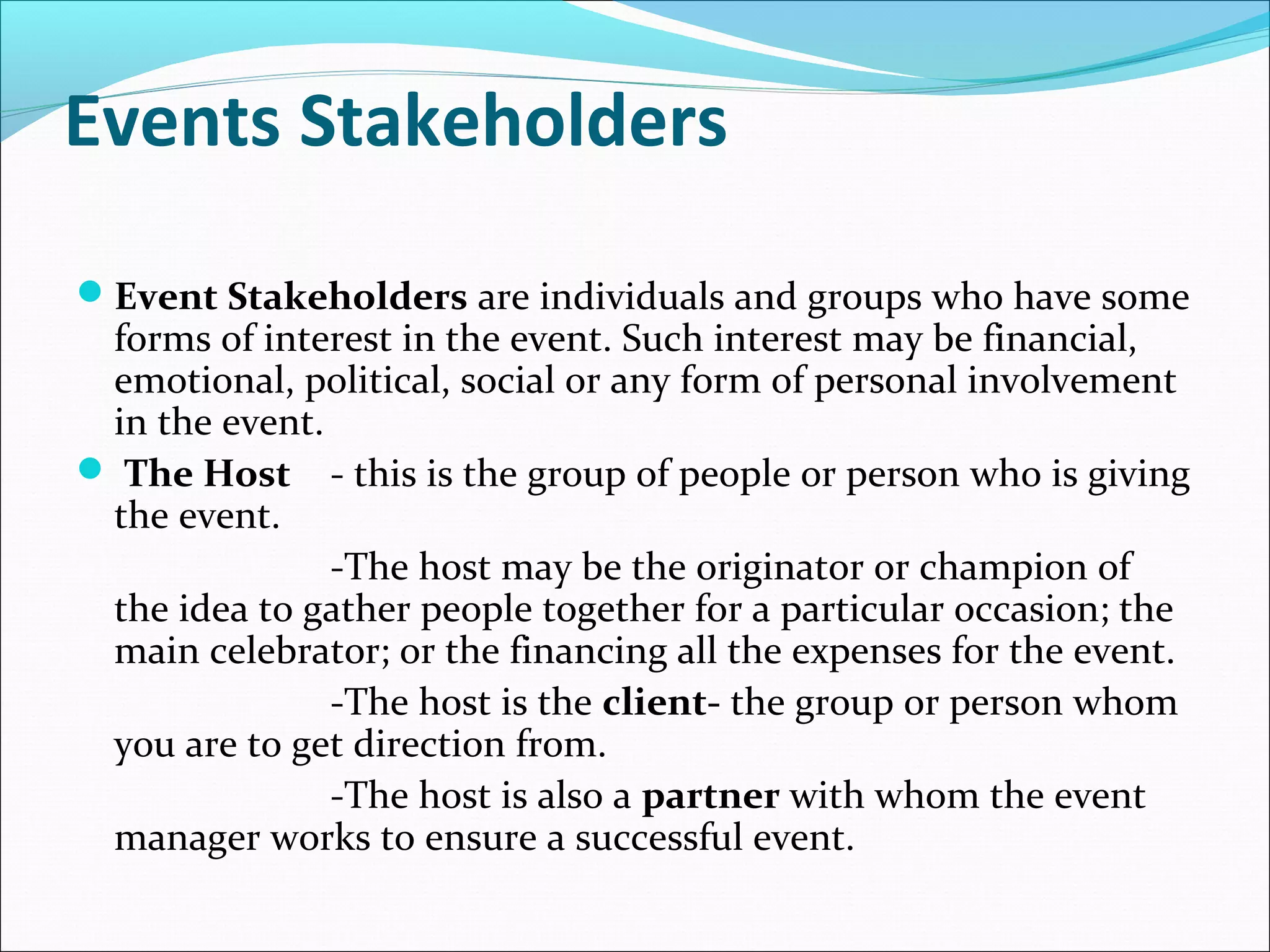 Events Stakeholders
Event Stakeholders are individuals and groups who have some
forms of interest in the event. Such interest may be financial,
emotional, political, social or any form of personal involvement
in the event.
 The Host - this is the group of people or person who is giving
the event.
-The host may be the originator or champion of
the idea to gather people together for a particular occasion; the
main celebrator; or the financing all the expenses for the event.
-The host is the client- the group or person whom
you are to get direction from.
-The host is also a partner with whom the event
manager works to ensure a successful event.
 