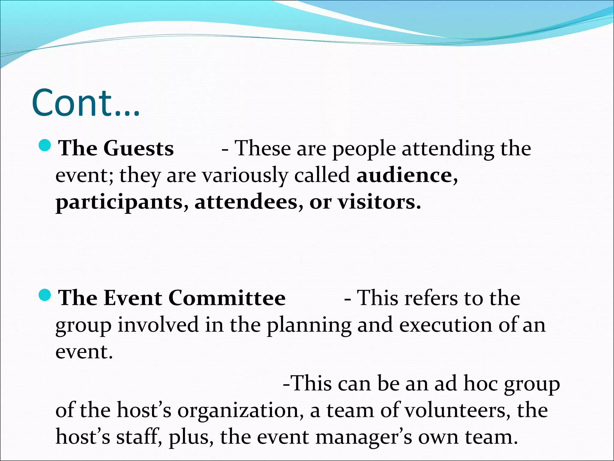 Cont…
The Guests - These are people attending the
event; they are variously called audience,
participants, attendees, or visitors.
The Event Committee - This refers to the
group involved in the planning and execution of an
event.
-This can be an ad hoc group
of the host’s organization, a team of volunteers, the
host’s staff, plus, the event manager’s own team.
 
