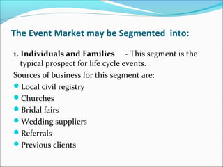 The Event Market may be Segmented into:
1. Individuals and Families - This segment is the 
typical prospect for life cycle events.
Sources of business for this segment are:
Local civil registry
Churches
Bridal fairs
Wedding suppliers
Referrals
Previous clients
 