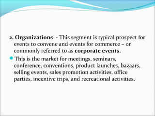 2. Organizations - This segment is typical prospect for
events to convene and events for commerce – or
commonly referred to as corporate events.
This is the market for meetings, seminars,
conference, conventions, product launches, bazaars,
selling events, sales promotion activities, office
parties, incentive trips, and recreational activities.
 