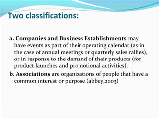 Two classifications:
a. Companies and Business Establishments may
have events as part of their operating calendar (as in
the case of annual meetings or quarterly sales rallies),
or in response to the demand of their products (for
product launches and promotional activities).
b. Associations are organizations of people that have a
common interest or purpose (abbey,2003)
 