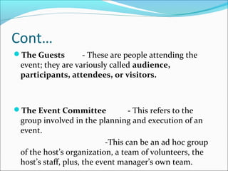 Cont…
The Guests - These are people attending the
event; they are variously called audience,
participants, attendees, or visitors.
The Event Committee - This refers to the
group involved in the planning and execution of an
event.
-This can be an ad hoc group
of the host’s organization, a team of volunteers, the
host’s staff, plus, the event manager’s own team.
 