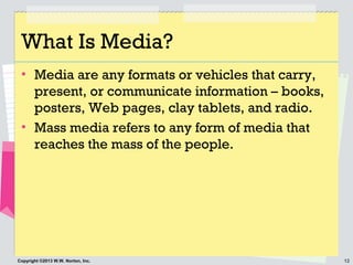 12Copyright ©2013 W.W. Norton, Inc.
What Is Media?
• Media are any formats or vehicles that carry,
present, or communicate information – books,
posters, Web pages, clay tablets, and radio.
• Mass media refers to any form of media that
reaches the mass of the people.
 