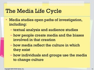 14Copyright ©2013 W.W. Norton, Inc.
The Media Life Cycle
• Media studies open paths of investigation,
including:
– textual analysis and audience studies
– how people create media and the biases
involved in that creation
– how media reflect the culture in which
they exist
– how individuals and groups use the media
to change culture
 