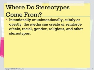16Copyright ©2013 W.W. Norton, Inc.
Where Do Stereotypes
Come From?
• Intentionally or unintentionally, subtly or
overtly, the media can create or reinforce
ethnic, racial, gender, religious, and other
stereotypes.
 