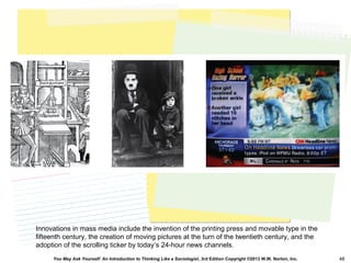 You May Ask Yourself: An Introduction to Thinking Like a Sociologist, 3rd Edition Copyright ©2013 W.W. Norton, Inc. 48
Innovations in mass media include the invention of the printing press and movable type in the
fifteenth century, the creation of moving pictures at the turn of the twentieth century, and the
adoption of the scrolling ticker by today’s 24-hour news channels.
 