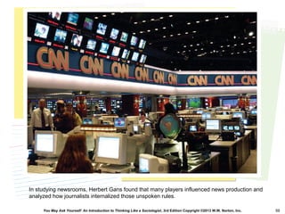 You May Ask Yourself: An Introduction to Thinking Like a Sociologist, 3rd Edition Copyright ©2013 W.W. Norton, Inc. 50
In studying newsrooms, Herbert Gans found that many players influenced news production and
analyzed how journalists internalized those unspoken rules.
 