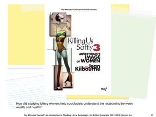 You May Ask Yourself: An Introduction to Thinking Like a Sociologist, 3rd Edition Copyright ©2013 W.W. Norton, Inc. 57
How did studying lottery winners help sociologists understand the relationship between
wealth and health?
 