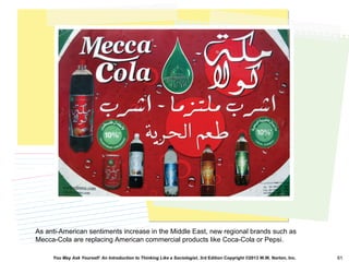 You May Ask Yourself: An Introduction to Thinking Like a Sociologist, 3rd Edition Copyright ©2013 W.W. Norton, Inc. 61
As anti-American sentiments increase in the Middle East, new regional brands such as
Mecca-Cola are replacing American commercial products like Coca-Cola or Pepsi.
 