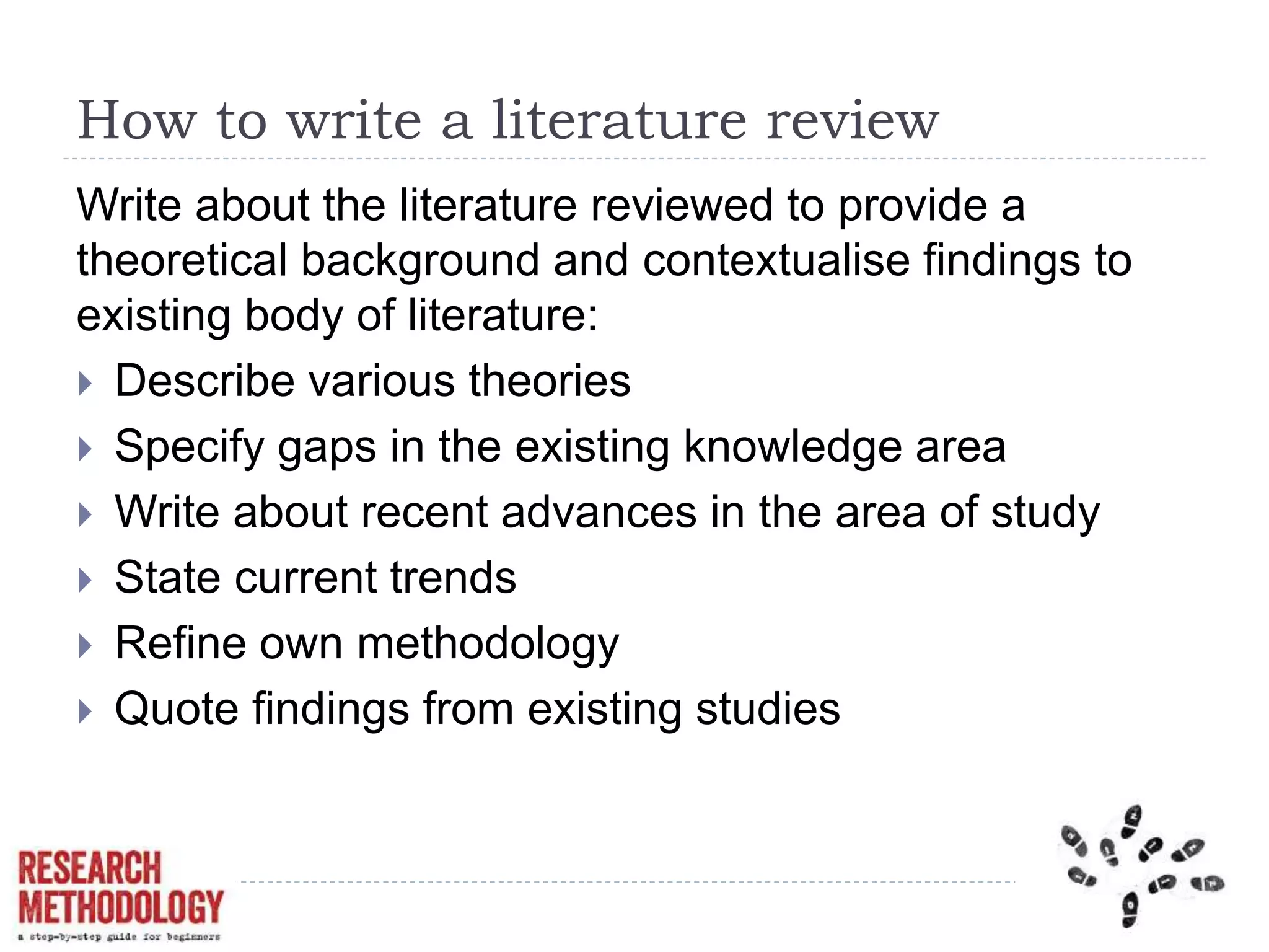 How to write a literature review
Write about the literature reviewed to provide a
theoretical background and contextualise findings to
existing body of literature:
 Describe various theories
 Specify gaps in the existing knowledge area
 Write about recent advances in the area of study
 State current trends
 Refine own methodology
 Quote findings from existing studies
 