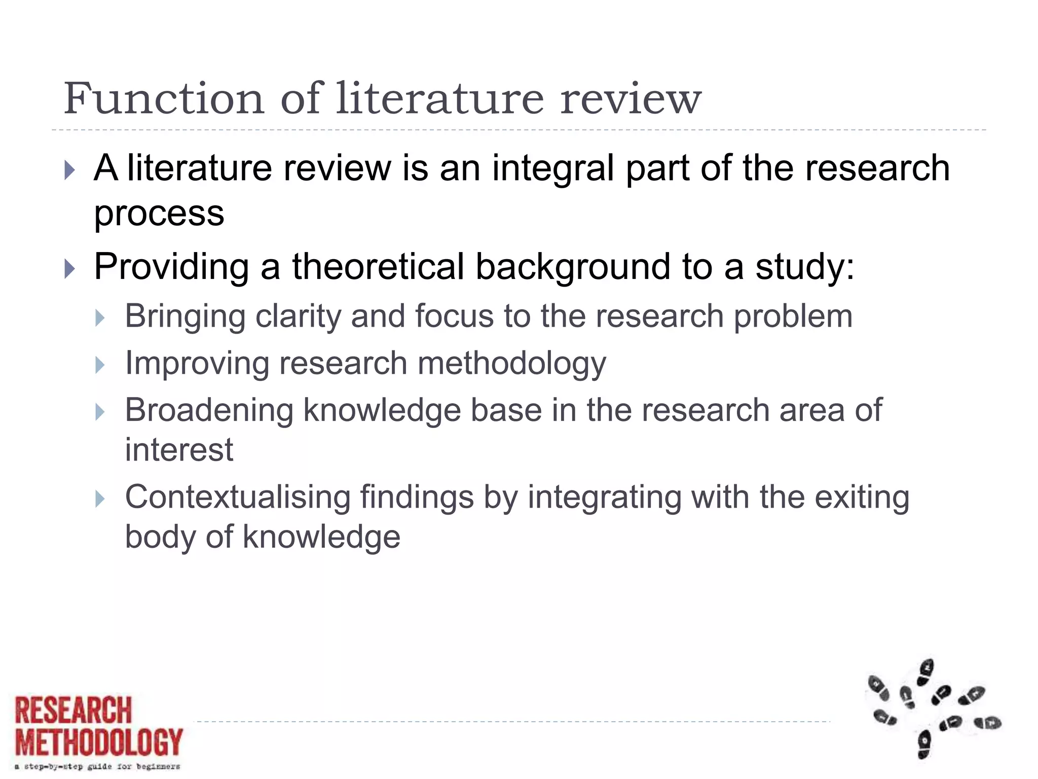 Function of literature review
 A literature review is an integral part of the research
process
 Providing a theoretical background to a study:
 Bringing clarity and focus to the research problem
 Improving research methodology
 Broadening knowledge base in the research area of
interest
 Contextualising findings by integrating with the exiting
body of knowledge
 