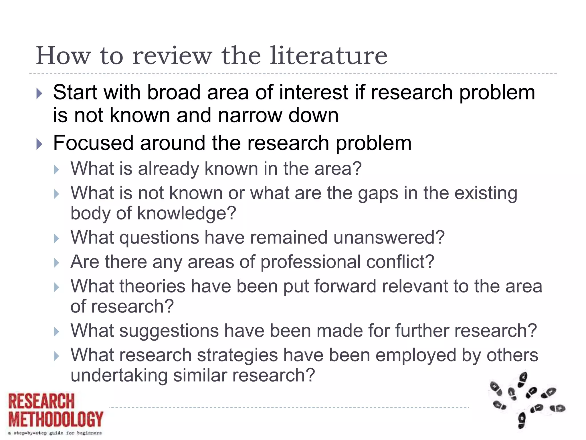 How to review the literature
 Start with broad area of interest if research problem
is not known and narrow down
 Focused around the research problem
 What is already known in the area?
 What is not known or what are the gaps in the existing
body of knowledge?
 What questions have remained unanswered?
 Are there any areas of professional conflict?
 What theories have been put forward relevant to the area
of research?
 What suggestions have been made for further research?
 What research strategies have been employed by others
undertaking similar research?
 
