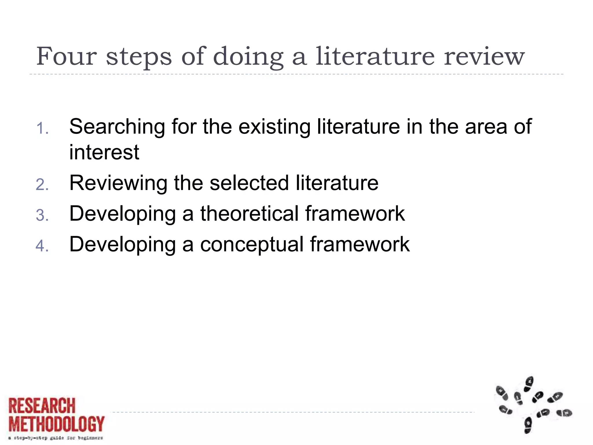 Four steps of doing a literature review
1. Searching for the existing literature in the area of
interest
2. Reviewing the selected literature
3. Developing a theoretical framework
4. Developing a conceptual framework
 