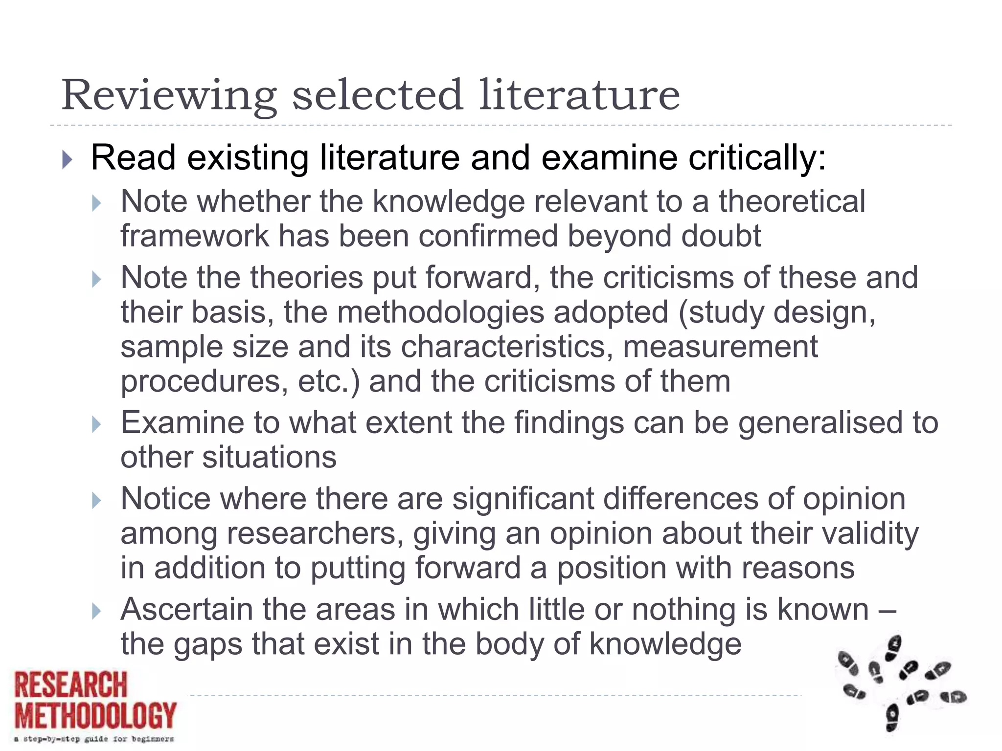 Reviewing selected literature
 Read existing literature and examine critically:
 Note whether the knowledge relevant to a theoretical
framework has been confirmed beyond doubt
 Note the theories put forward, the criticisms of these and
their basis, the methodologies adopted (study design,
sample size and its characteristics, measurement
procedures, etc.) and the criticisms of them
 Examine to what extent the findings can be generalised to
other situations
 Notice where there are significant differences of opinion
among researchers, giving an opinion about their validity
in addition to putting forward a position with reasons
 Ascertain the areas in which little or nothing is known –
the gaps that exist in the body of knowledge
 