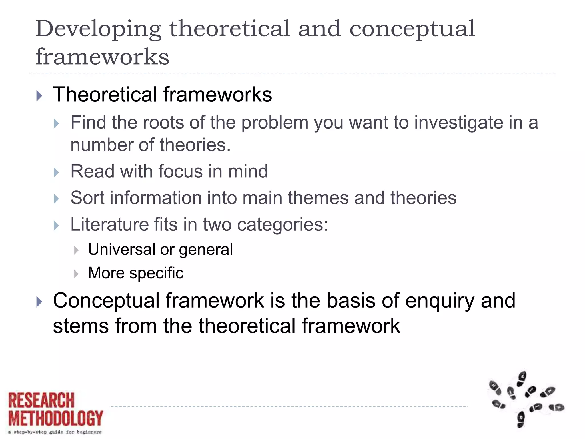 Developing theoretical and conceptual
frameworks
 Theoretical frameworks
 Find the roots of the problem you want to investigate in a
number of theories.
 Read with focus in mind
 Sort information into main themes and theories
 Literature fits in two categories:
 Universal or general
 More specific
 Conceptual framework is the basis of enquiry and
stems from the theoretical framework
 