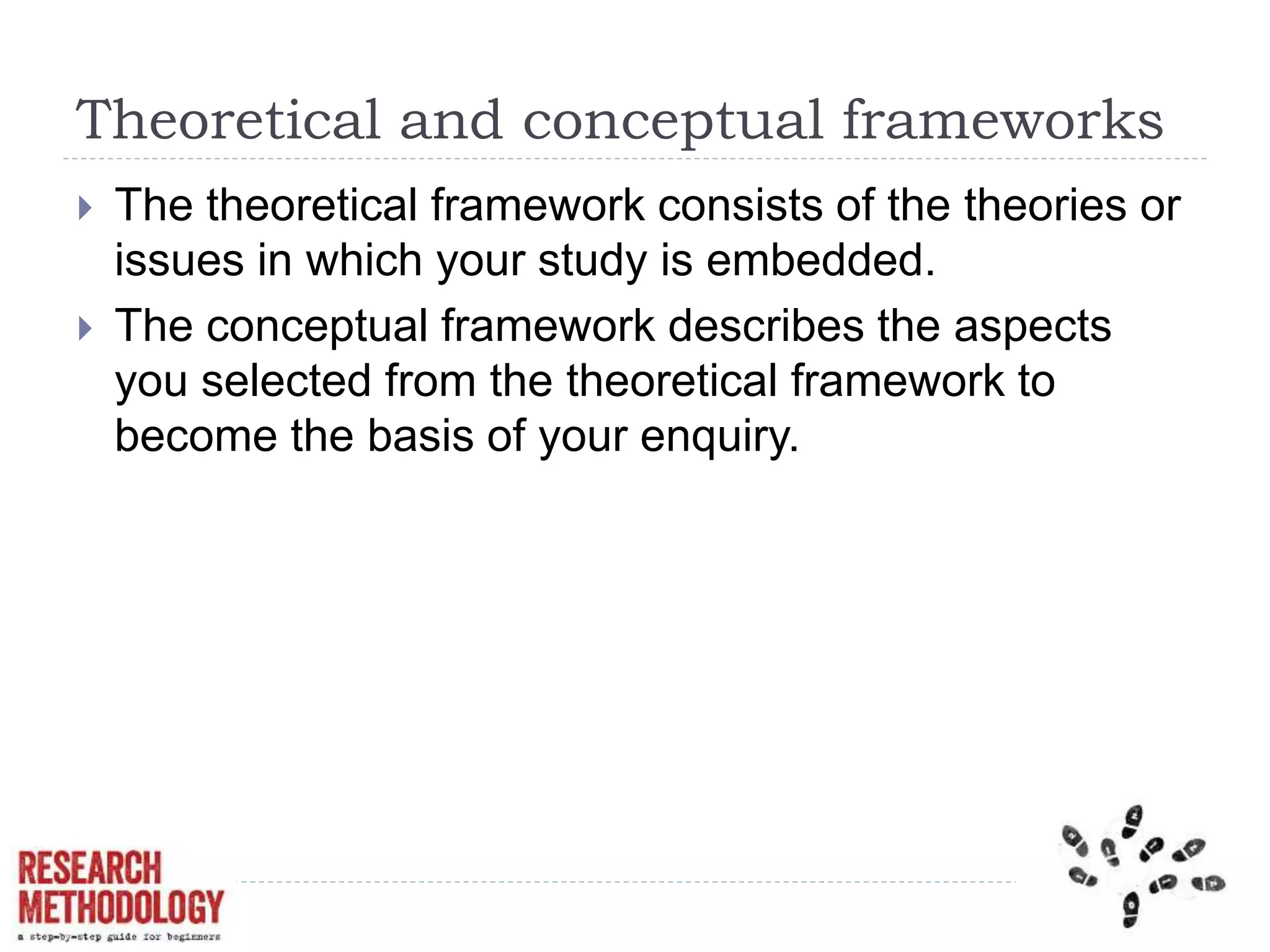 Theoretical and conceptual frameworks
 The theoretical framework consists of the theories or
issues in which your study is embedded.
 The conceptual framework describes the aspects
you selected from the theoretical framework to
become the basis of your enquiry.
 
